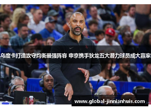 乌度卡打造攻守均衡最强阵容 申京携手狄龙五大潜力球员成大赢家
