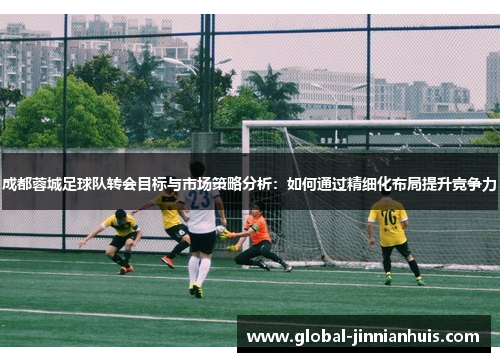 成都蓉城足球队转会目标与市场策略分析：如何通过精细化布局提升竞争力